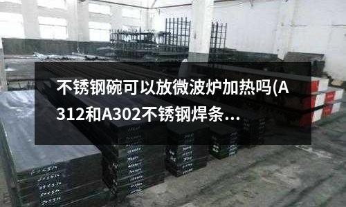 不銹鋼碗可以放微波爐加熱嗎(A312和A302不銹鋼焊條有什么區(qū)別)