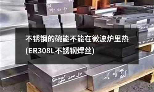 不銹鋼的碗能不能在微波爐里熱(ER308L不銹鋼焊絲)