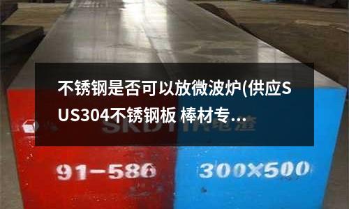 不銹鋼是否可以放微波爐(供應SUS304不銹鋼板 棒材專業(yè)廠家)