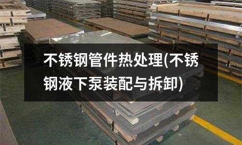 不銹鋼管件熱處理(不銹鋼液下泵裝配與拆卸)