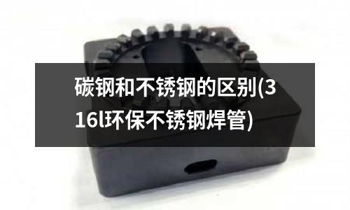 碳鋼和不銹鋼的區(qū)別(316l環(huán)保不銹鋼焊管)