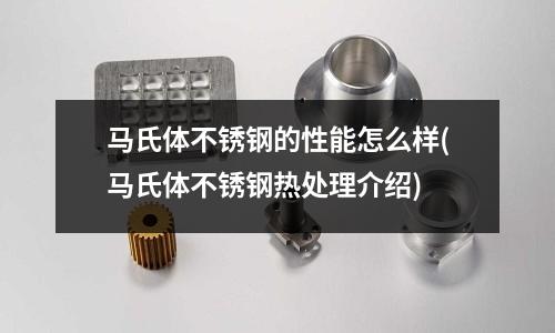 馬氏體不銹鋼的性能怎么樣(馬氏體不銹鋼熱處理介紹)