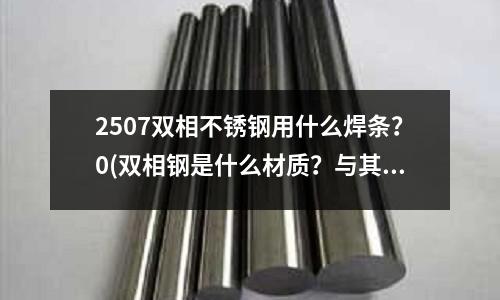 2507雙相不銹鋼用什么焊條?0(雙相鋼是什么材質(zhì)?與其他不銹鋼比怎么樣)