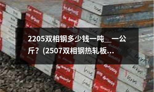 2205雙相鋼多少錢一噸＿一公斤？(2507雙相鋼熱軋板具有什么優勢？)