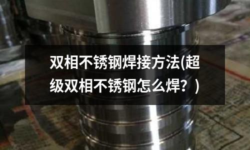 雙相不銹鋼焊接方法(超級雙相不銹鋼怎么焊?)