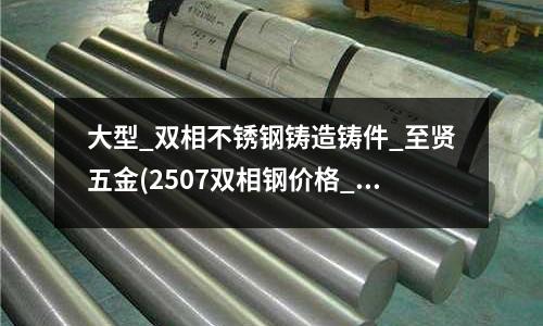 大型_雙相不銹鋼鑄造鑄件_至賢五金(2507雙相鋼價格_價格表_規格)