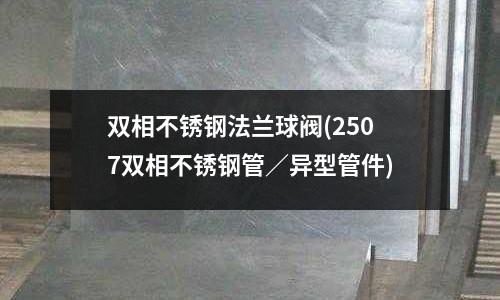 雙相不銹鋼法蘭球閥(2507雙相不銹鋼管/異型管件)