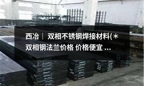 西冶| 雙相不銹鋼焊接材料(*雙相鋼法蘭價格 價格便宜 質量好)