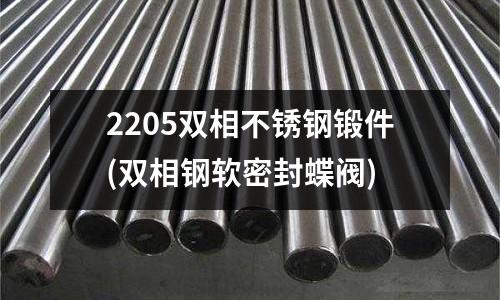 2205雙相不銹鋼鍛件(雙相鋼軟密封蝶閥)