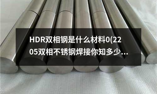 HDR雙相鋼是什么材料0(2205雙相不銹鋼焊接你知多少?)