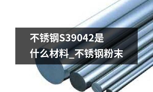 不銹鋼S39042是什么材料_不銹鋼粉末