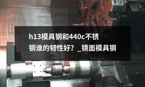 h13模具鋼和440c不銹鋼誰(shuí)的韌性好?_鏡面模具鋼