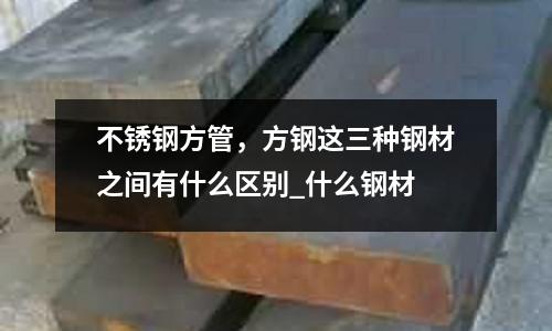 不銹鋼方管,方鋼這三種鋼材之間有什么區別_什么鋼材