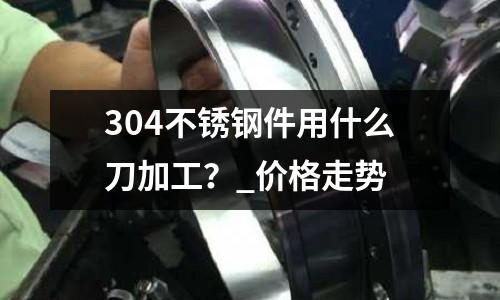 304不銹鋼件用什么刀加工？_價(jià)格走勢