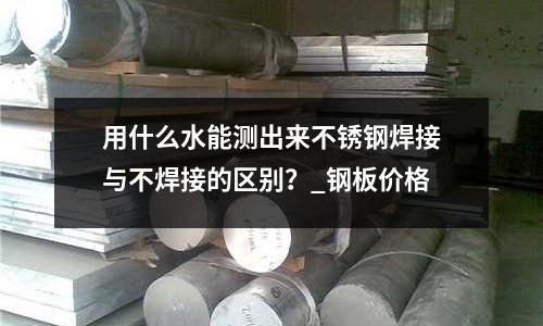 用什么水能測(cè)出來不銹鋼焊接與不焊接的區(qū)別？_鋼板價(jià)格