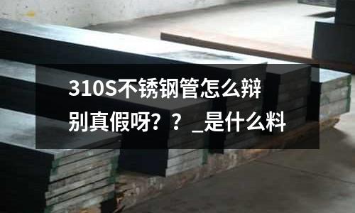 310S不銹鋼管怎么辯別真假呀？？_是什么料