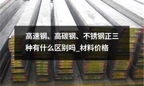 高速鋼、高碳鋼、不銹鋼正三種有什么區別嗎_材料價格