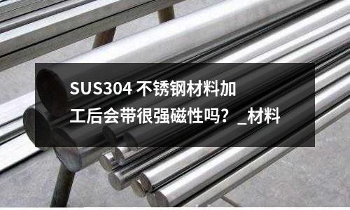 SUS304 不銹鋼材料加工后會帶很強磁性嗎？_材料