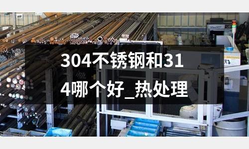 304不銹鋼和314哪個(gè)好_熱處理