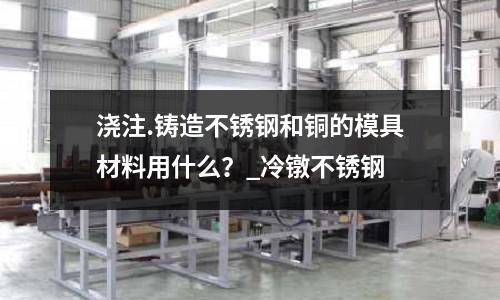 澆注.鑄造不銹鋼和銅的模具材料用什么?_冷鐓不銹鋼