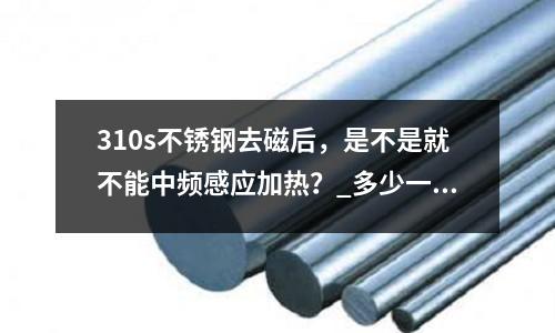 310s不銹鋼去磁后，是不是就不能中頻感應加熱？_多少一噸