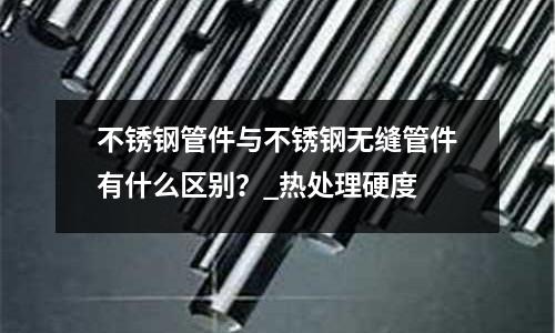不銹鋼管件與不銹鋼無縫管件有什么區(qū)別？_熱處理硬度