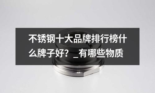 不銹鋼十大品牌排行榜什么牌子好？_有哪些物質