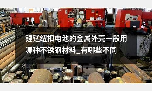 鋰錳紐扣電池的金屬外殼一般用哪種不銹鋼材料_有哪些不同