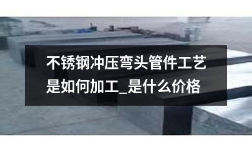 不銹鋼沖壓彎頭管件工藝是如何加工_是什么價格