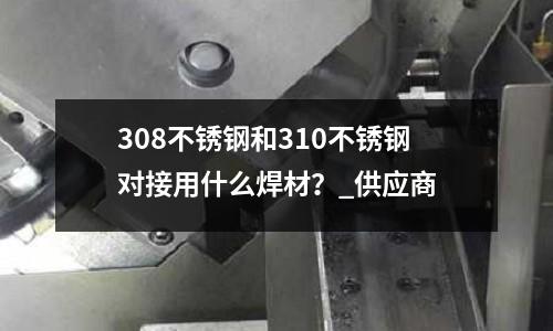 308不銹鋼和310不銹鋼對接用什么焊材?_供應商