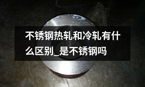 不銹鋼熱軋和冷軋有什么區別_是不銹鋼嗎