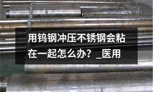 用鎢鋼沖壓不銹鋼會(huì)粘在一起怎么辦？_醫(yī)用