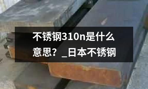 不銹鋼310n是什么意思?_日本不銹鋼