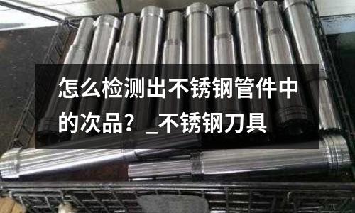 怎么檢測出不銹鋼管件中的次品?_不銹鋼刀具