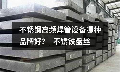 不銹鋼高頻焊管設(shè)備哪種品牌好?_不銹鐵盤絲