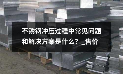 不銹鋼沖壓過程中常見問題和解決方案是什么?_售價