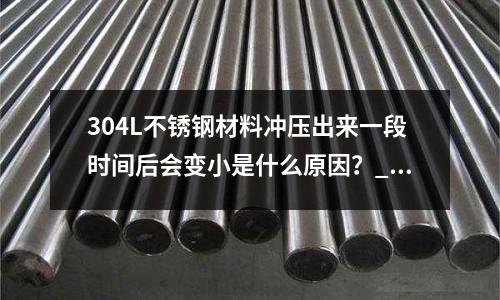 304L不銹鋼材料沖壓出來(lái)一段時(shí)間后會(huì)變小是什么原因？_會(huì)生銹嗎