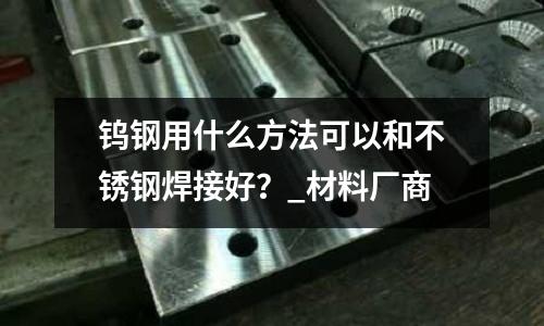 鎢鋼用什么方法可以和不銹鋼焊接好？_材料廠商