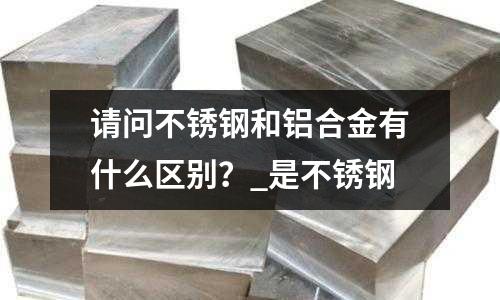 請問不銹鋼和鋁合金有什么區別?_是不銹鋼