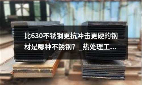 比630不銹鋼更抗沖擊更硬的鋼材是哪種不銹鋼?_熱處理工藝