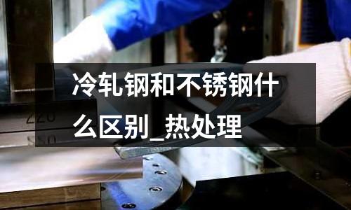 冷軋鋼和不銹鋼什么區(qū)別_熱處理