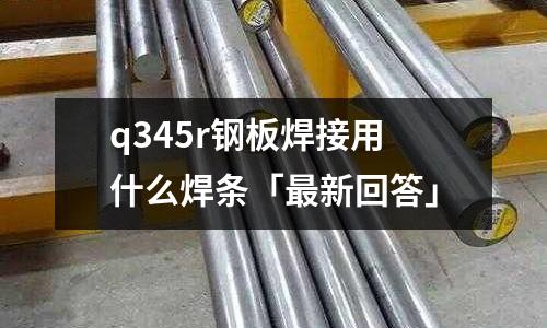 q345r鋼板焊接用什么焊條「最新回答」
