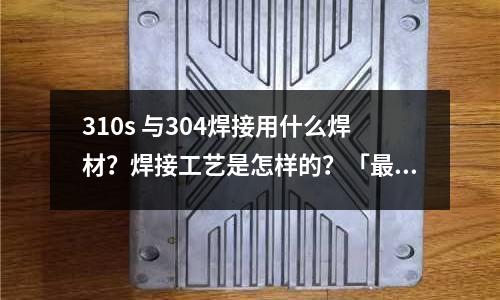 310s 與304焊接用什么焊材?焊接工藝是怎樣的?「最新回答」
