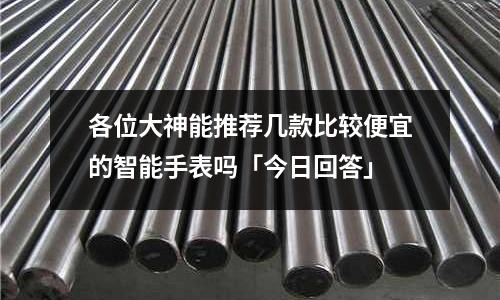 各位大神能推薦幾款比較便宜的智能手表嗎「今日回答」