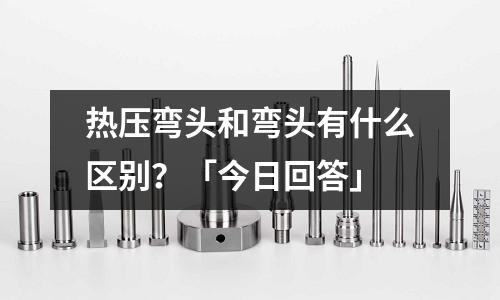 熱壓彎頭和彎頭有什么區別？「今日回答」