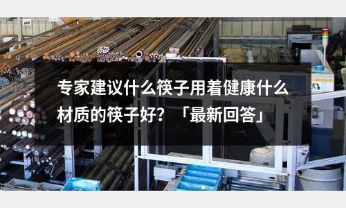 專家建議什么筷子用著健康什么材質的筷子好?「最新回答」