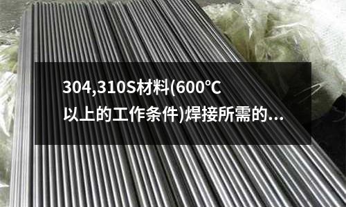 304,310S材料(600℃以上的工作條件)焊接所需的焊條用什么材料「最新回答」