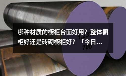 哪種材質的櫥柜臺面好用?整體櫥柜好還是磚砌櫥柜好?「今日回答」