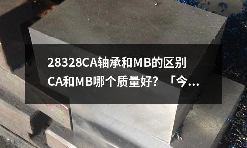 28328CA軸承和MB的區別CA和MB哪個質量好？「今日回答」
