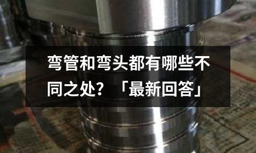 彎管和彎頭都有哪些不同之處?「最新回答」